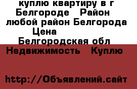 куплю квартиру в г.Белгороде › Район ­ любой район Белгорода › Цена ­ 1 900 000 - Белгородская обл. Недвижимость » Куплю   
